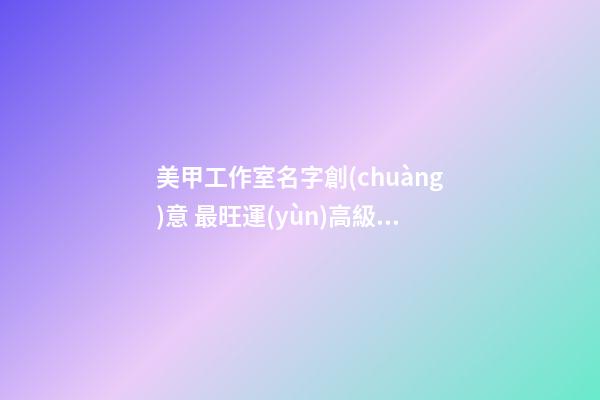 美甲工作室名字創(chuàng)意 最旺運(yùn)高級店鋪名稱,起名之家-第1張-店鋪起名-玄機(jī)派